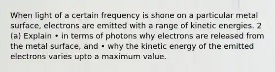 When light of a certain frequency is shone on a particular metal surface, electrons are emitted with a range of kinetic energies. 2 (a) Explain • in terms of photons why electrons are released from the metal surface, and • why the kinetic energy of the emitted electrons varies upto a maximum value.