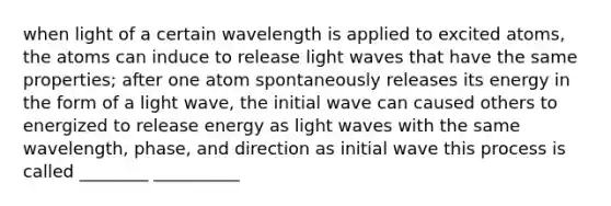 when light of a certain wavelength is applied to excited atoms, the atoms can induce to release light waves that have the same properties; after one atom spontaneously releases its energy in the form of a light wave, the initial wave can caused others to energized to release energy as light waves with the same wavelength, phase, and direction as initial wave this process is called ________ __________