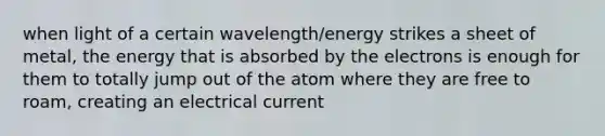 when light of a certain wavelength/energy strikes a sheet of metal, the energy that is absorbed by the electrons is enough for them to totally jump out of the atom where they are free to roam, creating an electrical current