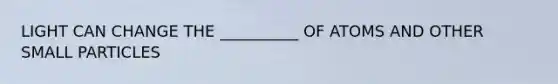 LIGHT CAN CHANGE THE __________ OF ATOMS AND OTHER SMALL PARTICLES