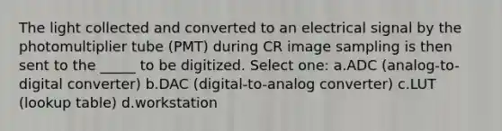 The light collected and converted to an electrical signal by the photomultiplier tube (PMT) during CR image sampling is then sent to the _____ to be digitized. Select one: a.ADC (analog-to-digital converter) b.DAC (digital-to-analog converter) c.LUT (lookup table) d.workstation