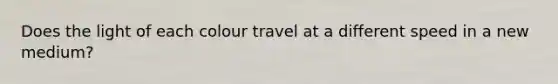 Does the light of each colour travel at a different speed in a new medium?
