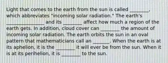 Light that comes to the earth from the sun is called ________, which abbreviates "incoming solar radiation." The earth's ________________ and its ________ affect how much a region of the earth gets. In addition, cloud cover can ________ the amount of incoming solar radiation. The earth orbits the sun in an oval pattern that mathematicians call an _______. When the earth is at its aphelion, it is the ________ it will ever be from the sun. When it is at its perihelion, it is ________ to the sun.