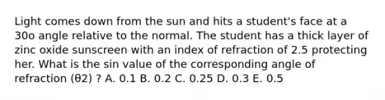 Light comes down from the sun and hits a student's face at a 30o angle relative to the normal. The student has a thick layer of zinc oxide sunscreen with an index of refraction of 2.5 protecting her. What is the sin value of the corresponding angle of refraction (θ2) ? A. 0.1 B. 0.2 C. 0.25 D. 0.3 E. 0.5