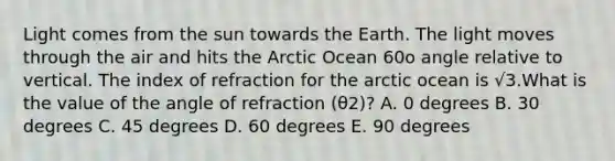 Light comes from the sun towards the Earth. The light moves through the air and hits the Arctic Ocean 60o angle relative to vertical. The index of refraction for the arctic ocean is √3.What is the value of the angle of refraction (θ2)? A. 0 degrees B. 30 degrees C. 45 degrees D. 60 degrees E. 90 degrees