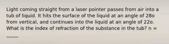 Light coming straight from a laser pointer passes from air into a tub of liquid. It hits the surface of the liquid at an angle of 28o from vertical, and continues into the liquid at an angle of 22o. What is the index of refraction of the substance in the tub? n = _____