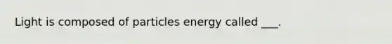 Light is composed of particles energy called ___.