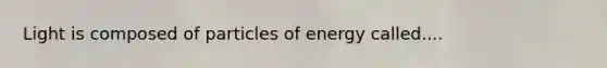 Light is composed of particles of energy called....