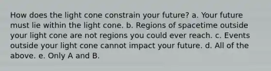 How does the light cone constrain your future? a. Your future must lie within the light cone. b. Regions of spacetime outside your light cone are not regions you could ever reach. c. Events outside your light cone cannot impact your future. d. All of the above. e. Only A and B.