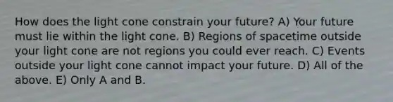 How does the light cone constrain your future? A) Your future must lie within the light cone. B) Regions of spacetime outside your light cone are not regions you could ever reach. C) Events outside your light cone cannot impact your future. D) All of the above. E) Only A and B.