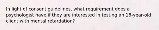 In light of consent guidelines, what requirement does a psychologist have if they are interested in testing an 18-year-old client with mental retardation?