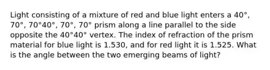 Light consisting of a mixture of red and blue light enters a 40°, 70°, 70°40°, 70°, 70° prism along a line parallel to the side opposite the 40°40° vertex. The index of refraction of the prism material for blue light is 1.530, and for red light it is 1.525. What is the angle between the two emerging beams of light?