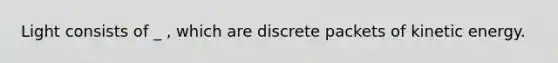 Light consists of _ , which are discrete packets of kinetic energy.