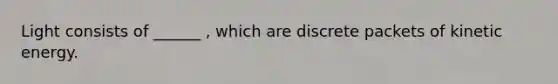 Light consists of ______ , which are discrete packets of kinetic energy.