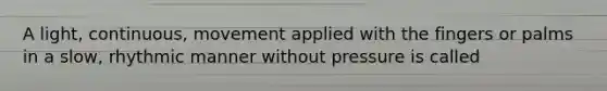 A light, continuous, movement applied with the fingers or palms in a slow, rhythmic manner without pressure is called