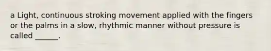 a Light, continuous stroking movement applied with the fingers or the palms in a slow, rhythmic manner without pressure is called ______.