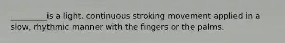 _________is a light, continuous stroking movement applied in a slow, rhythmic manner with the fingers or the palms.