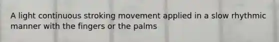 A light continuous stroking movement applied in a slow rhythmic manner with the fingers or the palms