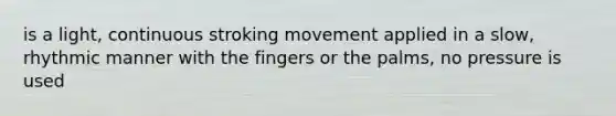 is a light, continuous stroking movement applied in a slow, rhythmic manner with the fingers or the palms, no pressure is used