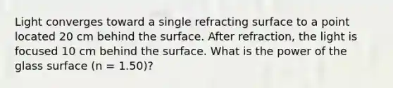 Light converges toward a single refracting surface to a point located 20 cm behind the surface. After refraction, the light is focused 10 cm behind the surface. What is the power of the glass surface (n = 1.50)?