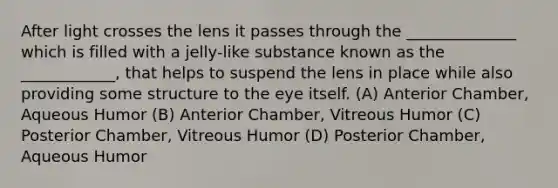 After light crosses the lens it passes through the ______________ which is filled with a jelly-like substance known as the ____________, that helps to suspend the lens in place while also providing some structure to the eye itself. (A) Anterior Chamber, Aqueous Humor (B) Anterior Chamber, Vitreous Humor (C) Posterior Chamber, Vitreous Humor (D) Posterior Chamber, Aqueous Humor