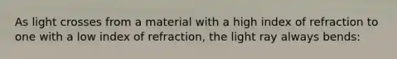 As light crosses from a material with a high index of refraction to one with a low index of refraction, the light ray always bends: