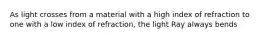 As light crosses from a material with a high index of refraction to one with a low index of refraction, the light Ray always bends