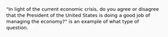 "In light of the current economic crisis, do you agree or disagree that the President of the United States is doing a good job of managing the economy?" is an example of what type of question.