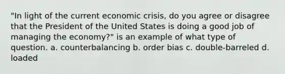 "In light of the current economic crisis, do you agree or disagree that the President of the United States is doing a good job of managing the economy?" is an example of what type of question. a. counterbalancing b. order bias c. double-barreled d. loaded