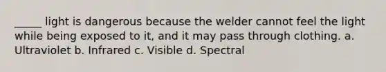 _____ light is dangerous because the welder cannot feel the light while being exposed to it, and it may pass through clothing. a. Ultraviolet b. Infrared c. Visible d. Spectral