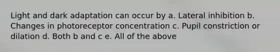 Light and dark adaptation can occur by a. Lateral inhibition b. Changes in photoreceptor concentration c. Pupil constriction or dilation d. Both b and c e. All of the above