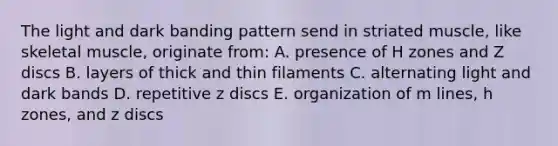 The light and dark banding pattern send in striated muscle, like skeletal muscle, originate from: A. presence of H zones and Z discs B. layers of thick and thin filaments C. alternating light and dark bands D. repetitive z discs E. organization of m lines, h zones, and z discs