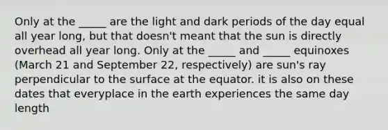 Only at the _____ are the light and dark periods of the day equal all year long, but that doesn't meant that the sun is directly overhead all year long. Only at the _____ and _____ equinoxes (March 21 and September 22, respectively) are sun's ray perpendicular to the surface at the equator. it is also on these dates that everyplace in the earth experiences the same day length