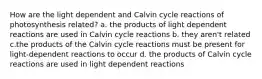 How are the light dependent and Calvin cycle reactions of photosynthesis related? a. the products of light dependent reactions are used in Calvin cycle reactions b. they aren't related c.the products of the Calvin cycle reactions must be present for light-dependent reactions to occur d. the products of Calvin cycle reactions are used in light dependent reactions