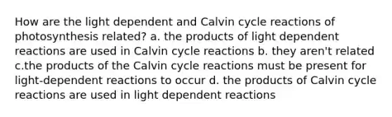 How are the light dependent and Calvin cycle reactions of photosynthesis related? a. the products of light dependent reactions are used in Calvin cycle reactions b. they aren't related c.the products of the Calvin cycle reactions must be present for light-dependent reactions to occur d. the products of Calvin cycle reactions are used in light dependent reactions