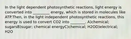 In the light dependent photosynthetic reactions, light energy is converted into _________ energy, which is stored in molecules like ATP.Then, in the light independent photosynthetic reactions, this energy is used to convert CO2 into ________. A)chemical; sugarsB)sugar; chemical energyC)chemical; H2OD)electrical; H2O