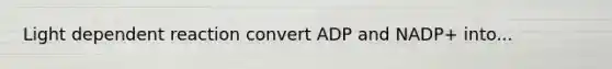 Light dependent reaction convert ADP and NADP+ into...