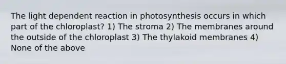 The light dependent reaction in photosynthesis occurs in which part of the chloroplast? 1) The stroma 2) The membranes around the outside of the chloroplast 3) The thylakoid membranes 4) None of the above