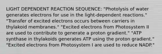 LIGHT DEPENDENT REACTION SEQUENCE: "Photolysis of water generates electrons for use in the light-dependent reactions." "Transfer of excited electrons occurs between carriers in thylakoid membranes." "Excited electrons from Photosystem II are used to contribute to generate a proton gradient." "ATP synthase in thylakoids generates ATP using the proton gradient." "Excited electrons from Photosystem I are used to reduce NADP."