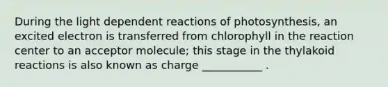 During the light dependent reactions of photosynthesis, an excited electron is transferred from chlorophyll in the reaction center to an acceptor molecule; this stage in the thylakoid reactions is also known as charge ___________ .