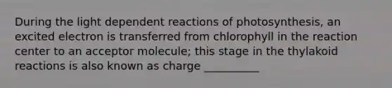 During the light dependent reactions of photosynthesis, an excited electron is transferred from chlorophyll in the reaction center to an acceptor molecule; this stage in the thylakoid reactions is also known as charge __________