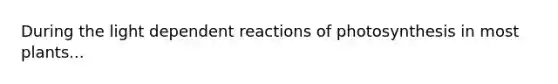 During the light dependent reactions of photosynthesis in most plants...