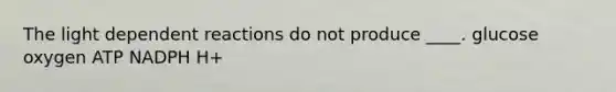 The light dependent reactions do not produce ____.​ ​glucose ​oxygen ​ATP ​NADPH H+​