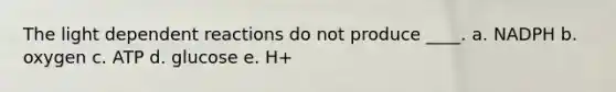 The light dependent reactions do not produce ____.​ a. ​NADPH b. ​oxygen c. ​ATP d. ​glucose e. H+​