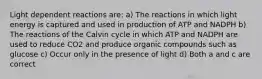 Light dependent reactions are: a) The reactions in which light energy is captured and used in production of ATP and NADPH b) The reactions of the Calvin cycle in which ATP and NADPH are used to reduce CO2 and produce organic compounds such as glucose c) Occur only in the presence of light d) Both a and c are correct