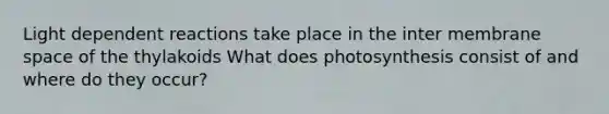 Light dependent reactions take place in the inter membrane space of the thylakoids What does photosynthesis consist of and where do they occur?