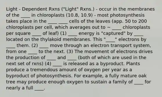 Light - Dependent Rxns ("Light" Rxns.) - occur in the membranes of the ____ in chloroplasts (10.8, 10.9) - most photosynthesis takes place in the ____ ____ cells of the leaves (app. 50 to 200 chloroplasts per cell, which averages out to ~ ____ chloroplasts per square ____ of leaf) (1) ____ energy is "captured" by ____ located on the thylakoid membranes. This "____" electrons by ____ them. (2) ____ move through an electron transport system, from one ____ to the next. (3) The movement of electrons drives the production of ____ and ____ (both of which are used in the next set of rxns) (4) ____ is released as a byproduct. Plants produce a tremendous amount of oxygen per year as a byproduct of photosynthesis. For example, a fully mature oak tree may produce enough oxygen to sustain a family of ____ for nearly a full ____.