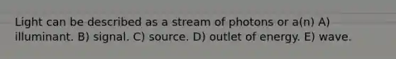 Light can be described as a stream of photons or a(n) A) illuminant. B) signal. C) source. D) outlet of energy. E) wave.