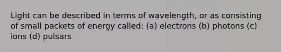 Light can be described in terms of wavelength, or as consisting of small packets of energy called: (a) electrons (b) photons (c) ions (d) pulsars