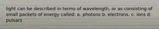 light can be described in terms of wavelength, or as consisting of small packets of energy called: a. photons b. electrons. c. ions d. pulsars